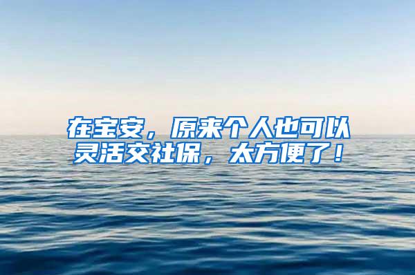 在宝安，原来个人也可以灵活交社保，太方便了！