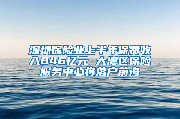 深圳保险业上半年保费收入846亿元 大湾区保险服务中心将落户前海