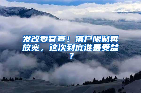 发改委官宣！落户限制再放宽，这次到底谁最受益？