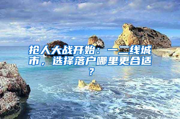 抢人大战开始：一二线城市，选择落户哪里更合适？