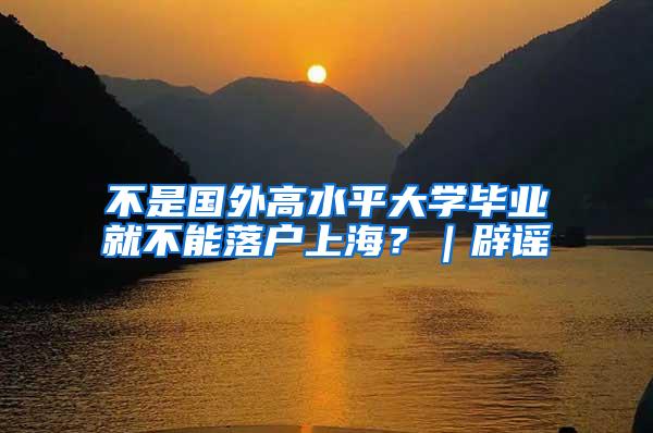 不是国外高水平大学毕业就不能落户上海？｜辟谣