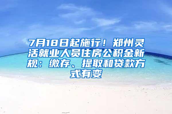 7月18日起施行！郑州灵活就业人员住房公积金新规：缴存、提取和贷款方式有变