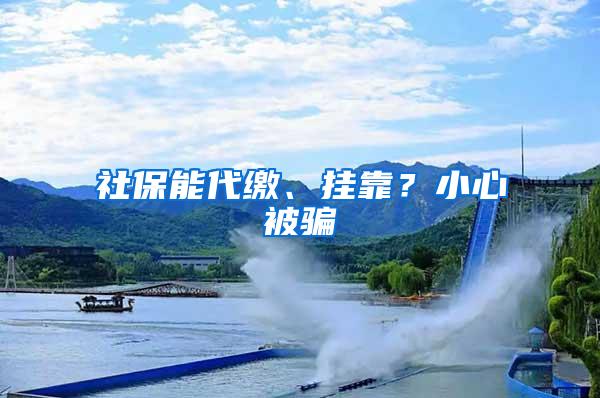社保能代缴、挂靠？小心被骗
