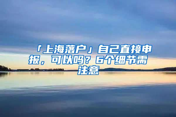 「上海落户」自己直接申报，可以吗？6个细节需注意