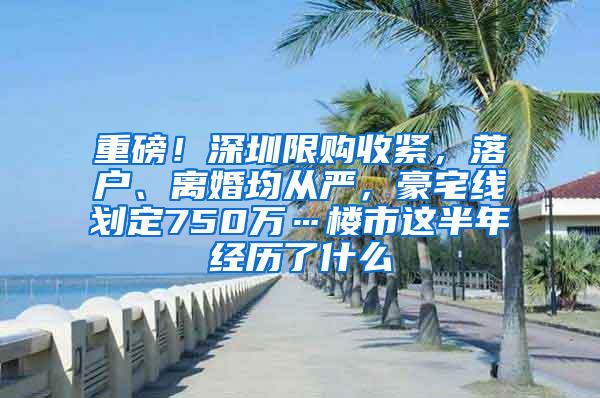 重磅！深圳限购收紧，落户、离婚均从严，豪宅线划定750万…楼市这半年经历了什么