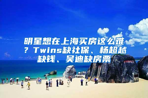 明星想在上海买房这么难？Twins缺社保、杨超越缺钱、吴迪缺房票