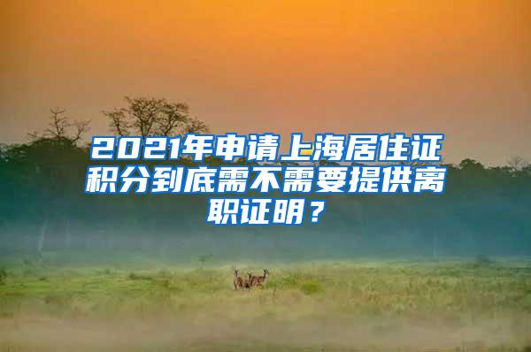 2021年申请上海居住证积分到底需不需要提供离职证明？