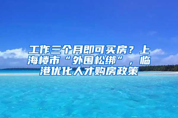 工作三个月即可买房？上海楼市“外围松绑”，临港优化人才购房政策