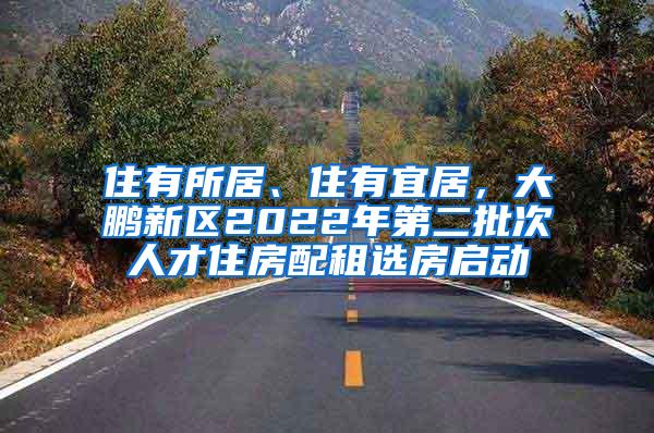 住有所居、住有宜居，大鹏新区2022年第二批次人才住房配租选房启动
