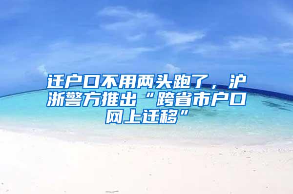 迁户口不用两头跑了，沪浙警方推出“跨省市户口网上迁移”