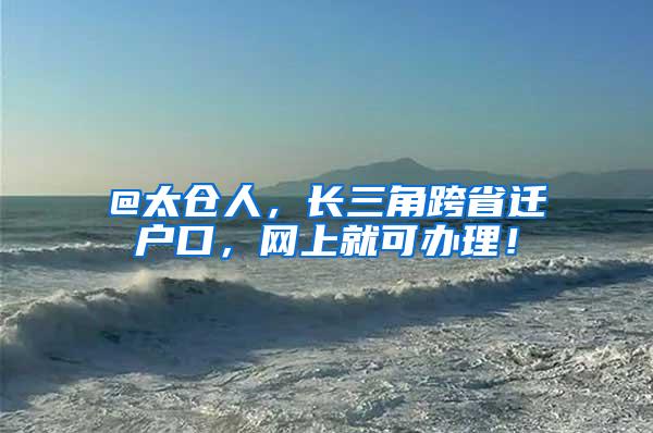 @太仓人，长三角跨省迁户口，网上就可办理！