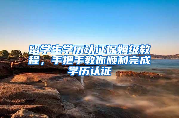 留学生学历认证保姆级教程，手把手教你顺利完成学历认证