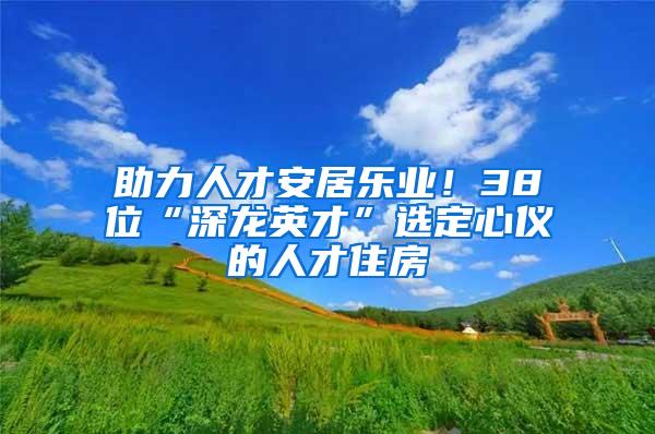 助力人才安居乐业！38位“深龙英才”选定心仪的人才住房