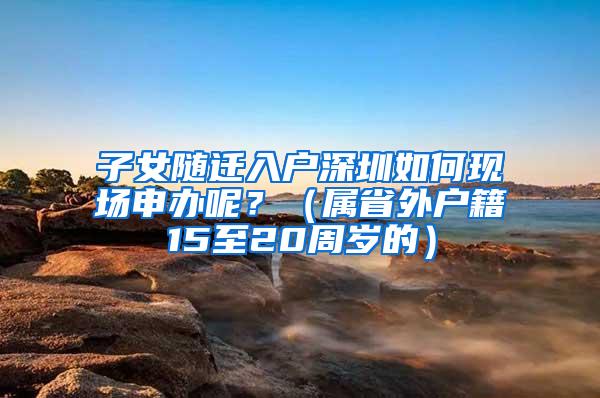 子女随迁入户深圳如何现场申办呢？（属省外户籍15至20周岁的）