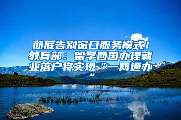 彻底告别窗口服务模式！教育部：留学回国办理就业落户将实现“一网通办”