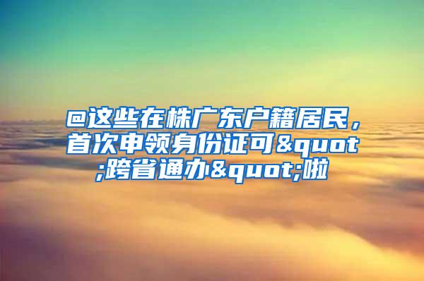 @这些在株广东户籍居民，首次申领身份证可"跨省通办"啦