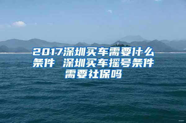 2017深圳买车需要什么条件 深圳买车摇号条件需要社保吗