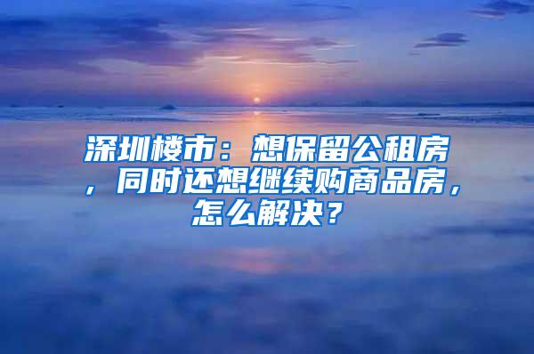 深圳楼市：想保留公租房，同时还想继续购商品房，怎么解决？