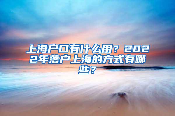 上海户口有什么用？2022年落户上海的方式有哪些？