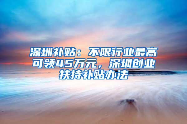 深圳补贴：不限行业最高可领45万元，深圳创业扶持补贴办法