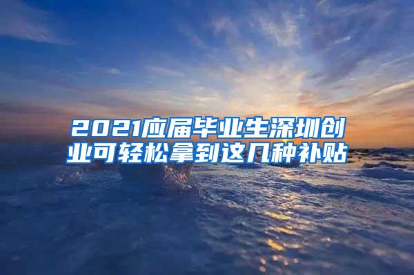 2021应届毕业生深圳创业可轻松拿到这几种补贴