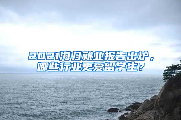2021海归就业报告出炉，哪些行业更爱留学生？