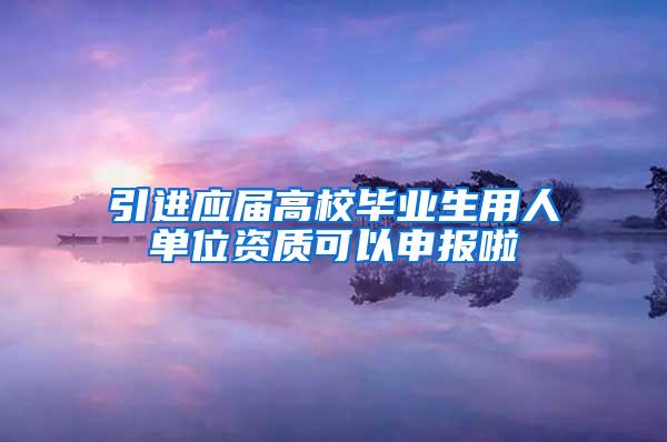 引进应届高校毕业生用人单位资质可以申报啦
