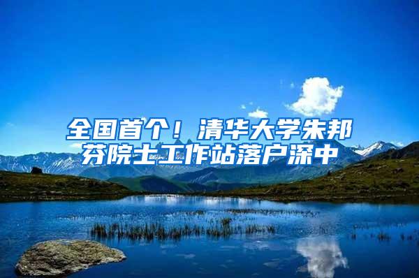全国首个！清华大学朱邦芬院士工作站落户深中