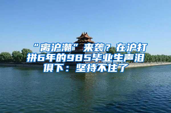 “离沪潮”来袭？在沪打拼6年的985毕业生声泪俱下：坚持不住了