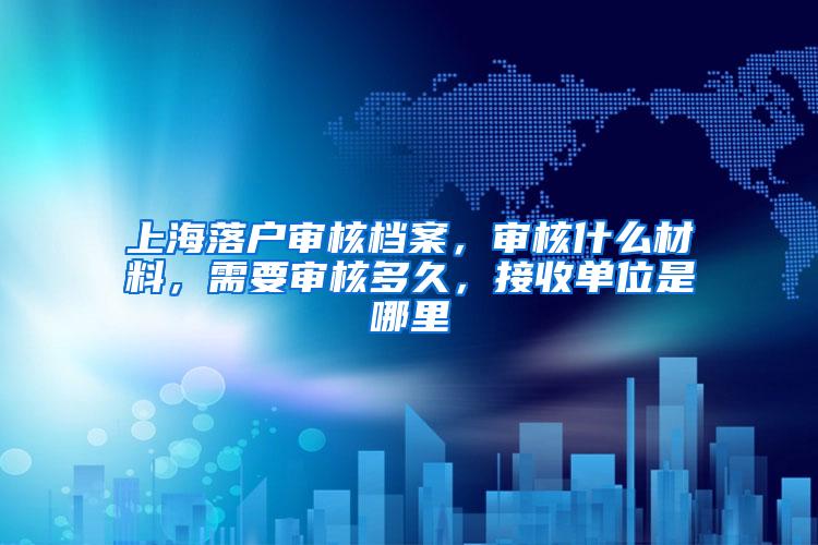 上海落户审核档案，审核什么材料，需要审核多久，接收单位是哪里