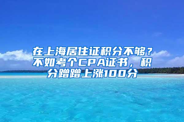 在上海居住证积分不够？不如考个CPA证书，积分蹭蹭上涨100分