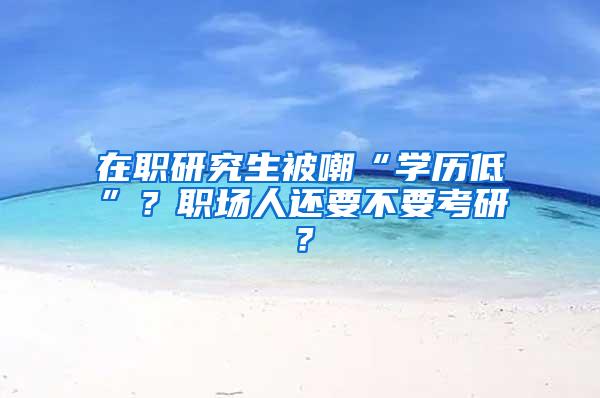 在职研究生被嘲“学历低”？职场人还要不要考研？