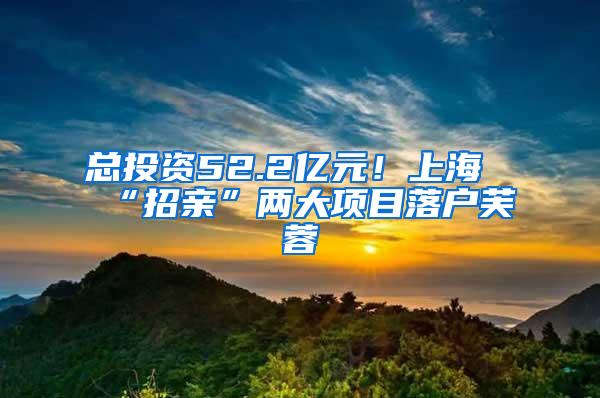 总投资52.2亿元！上海“招亲”两大项目落户芙蓉