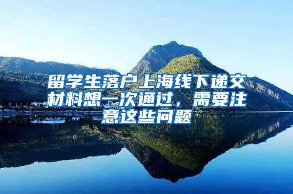 留学生落户上海线下递交材料想一次通过，需要注意这些问题