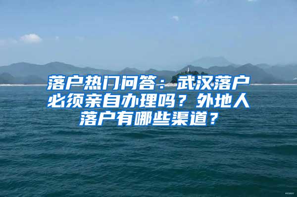 落户热门问答：武汉落户必须亲自办理吗？外地人落户有哪些渠道？