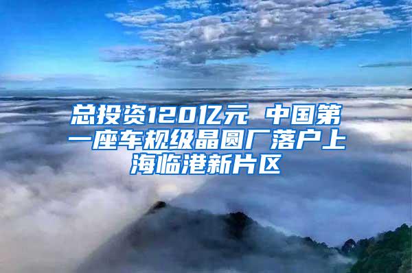 总投资120亿元 中国第一座车规级晶圆厂落户上海临港新片区