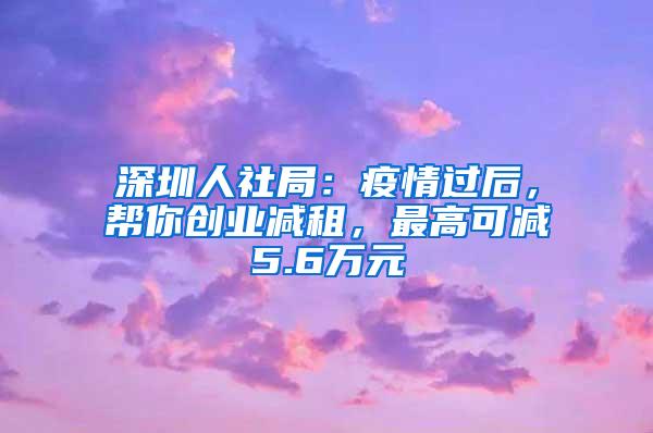 深圳人社局：疫情过后，帮你创业减租，最高可减5.6万元