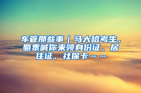 车管那些事｜马大哈考生，蜀黍喊你来领身份证、居住证、社保卡……