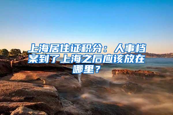 上海居住证积分：人事档案到了上海之后应该放在哪里？