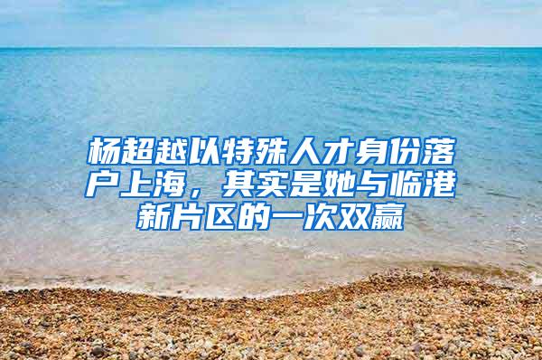 杨超越以特殊人才身份落户上海，其实是她与临港新片区的一次双赢
