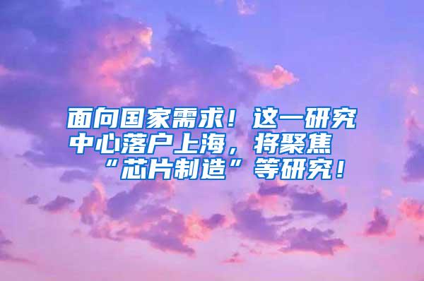 面向国家需求！这一研究中心落户上海，将聚焦“芯片制造”等研究！