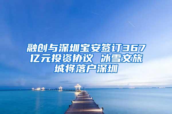 融创与深圳宝安签订367亿元投资协议 冰雪文旅城将落户深圳
