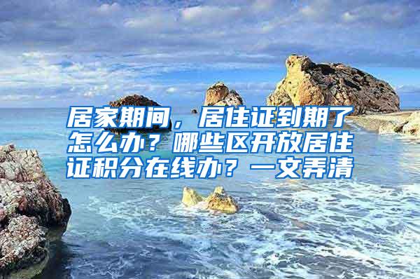 居家期间，居住证到期了怎么办？哪些区开放居住证积分在线办？一文弄清→
