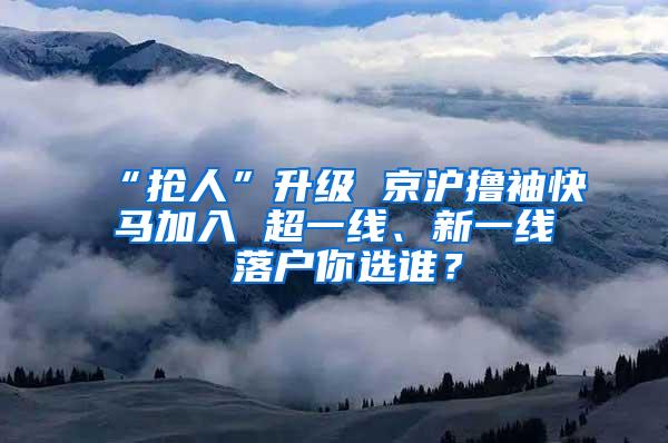 “抢人”升级 京沪撸袖快马加入 超一线、新一线 落户你选谁？