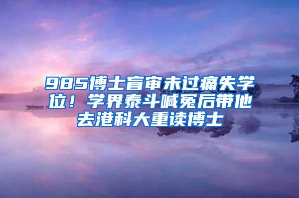 985博士盲审未过痛失学位！学界泰斗喊冤后带他去港科大重读博士