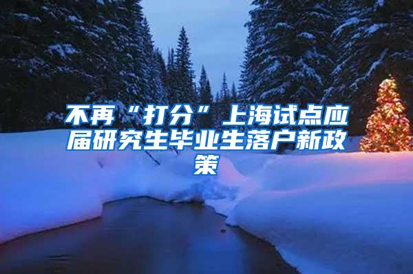 不再“打分”上海试点应届研究生毕业生落户新政策