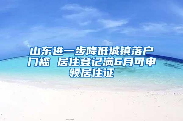 山东进一步降低城镇落户门槛 居住登记满6月可申领居住证