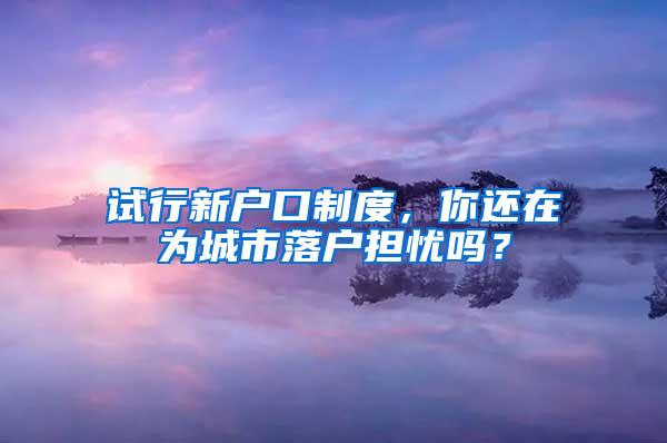 试行新户口制度，你还在为城市落户担忧吗？