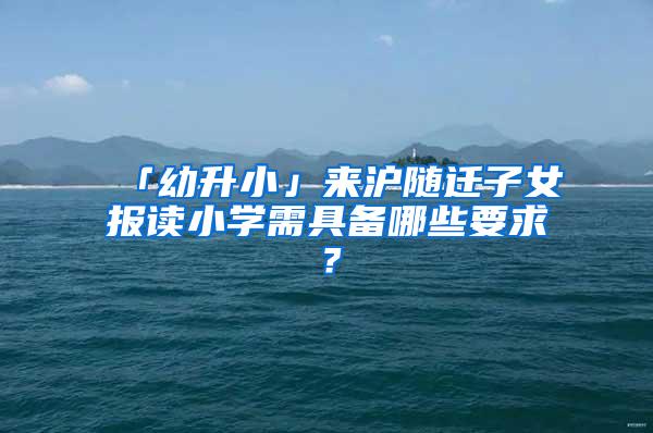 「幼升小」来沪随迁子女报读小学需具备哪些要求？