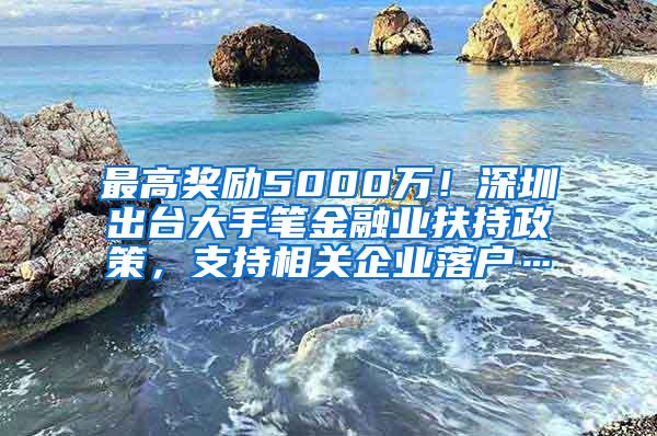 最高奖励5000万！深圳出台大手笔金融业扶持政策，支持相关企业落户…